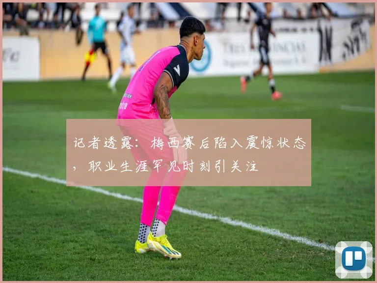 记者透露：梅西赛后陷入震惊状态，职业生涯罕见时刻引关注