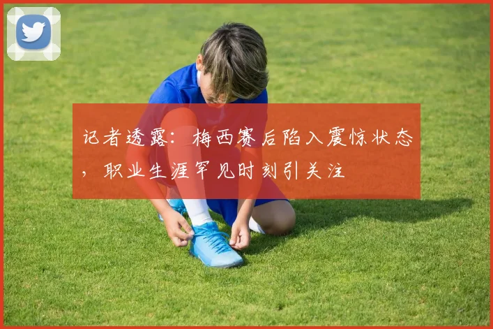 记者透露：梅西赛后陷入震惊状态，职业生涯罕见时刻引关注