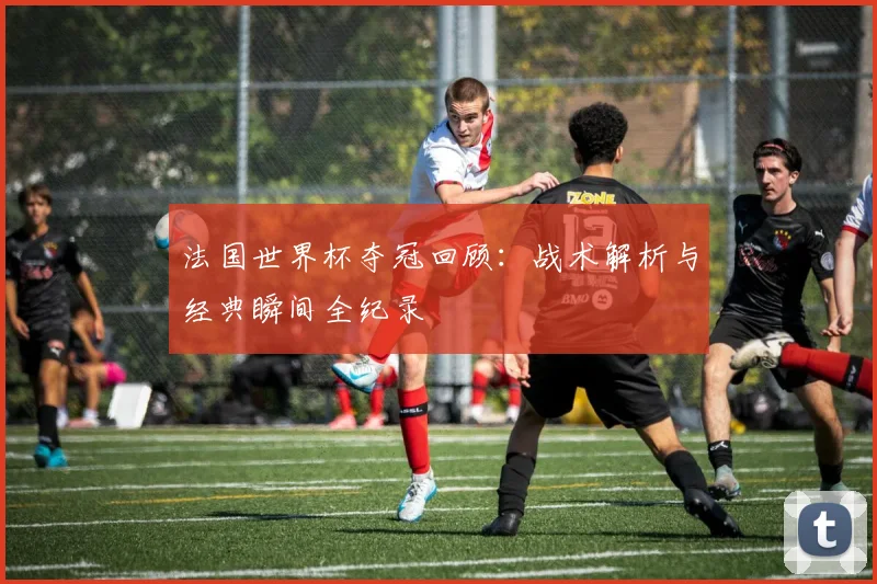 法国世界杯夺冠回顾：战术解析与经典瞬间全纪录
