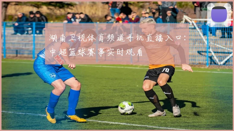 湖南卫视体育频道手机直播入口：中超篮球赛事实时观看
