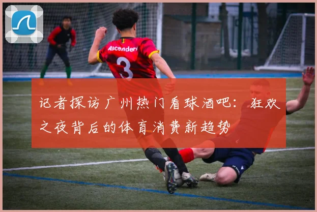 记者探访广州热门看球酒吧：狂欢之夜背后的体育消费新趋势