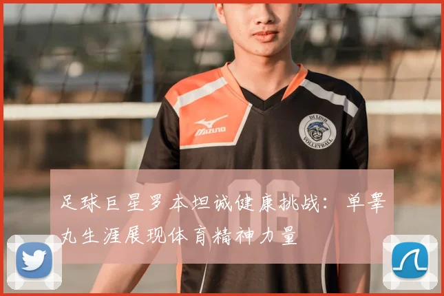 足球巨星罗本坦诚健康挑战：单睾丸生涯展现体育精神力量