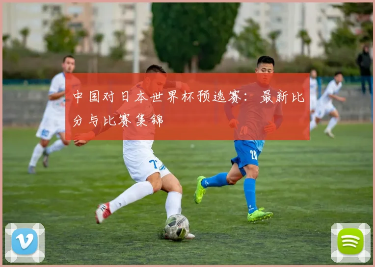 中国对日本世界杯预选赛:最新比分与比赛集锦