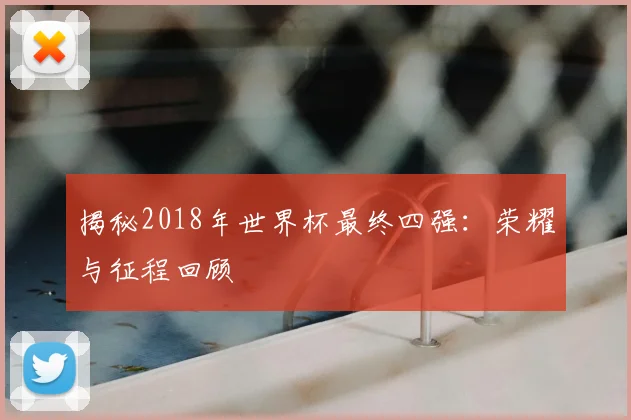 揭秘2018年世界杯最终四强：荣耀与征程回顾