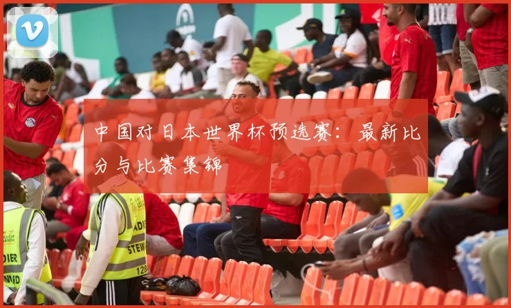 中国对日本世界杯预选赛:最新比分与比赛集锦