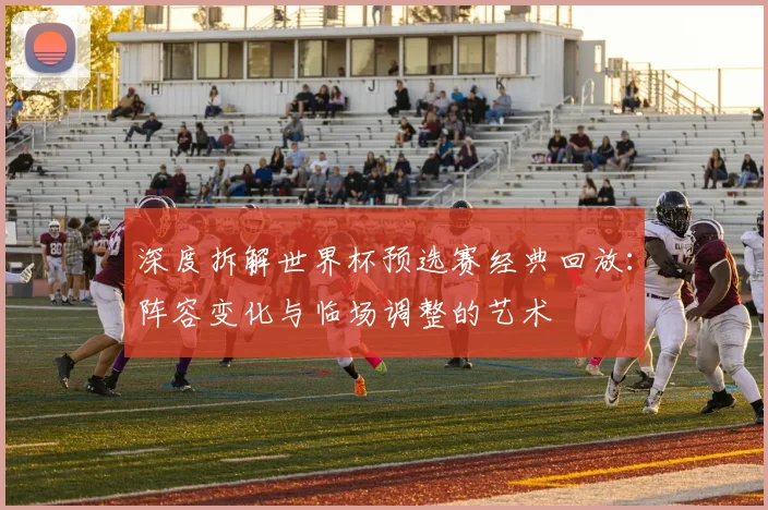 深度拆解世界杯预选赛经典回放:阵容变化与临场调整的艺术