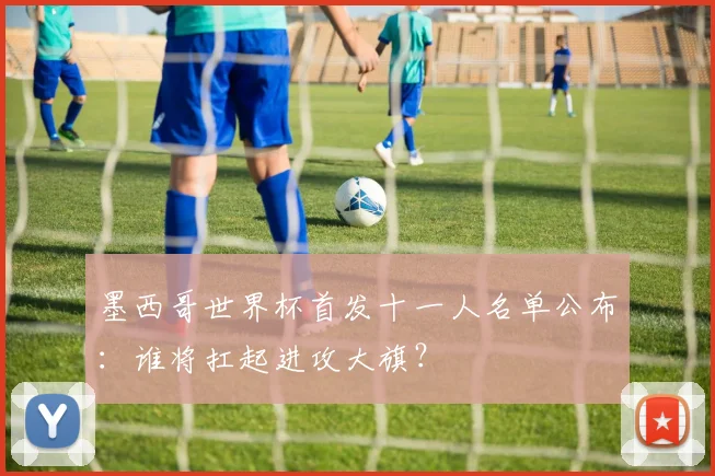 墨西哥世界杯首发十一人名单公布：谁将扛起进攻大旗？