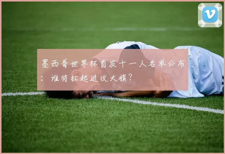 墨西哥世界杯首发十一人名单公布:谁将扛起进攻大旗?
